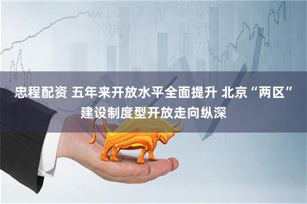 忠程配资 五年来开放水平全面提升 北京“两区”建设制度型开放走向纵深