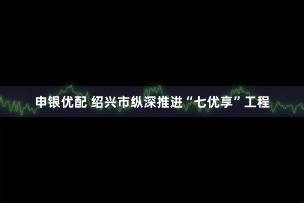 申银优配 绍兴市纵深推进“七优享”工程