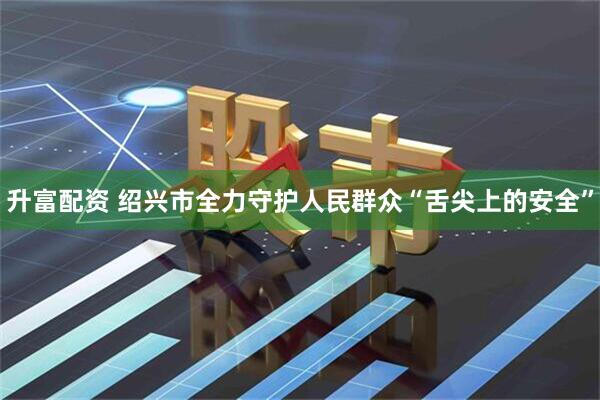 升富配资 绍兴市全力守护人民群众“舌尖上的安全”