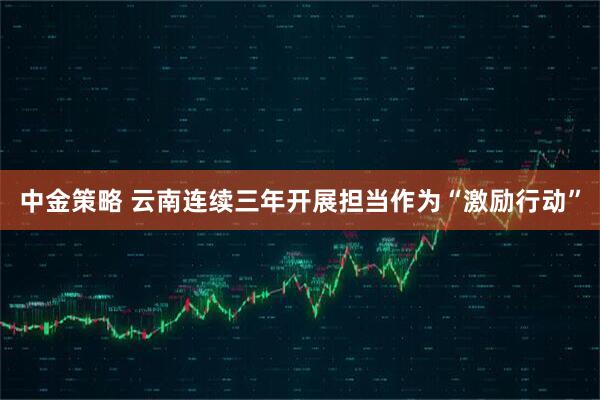 中金策略 云南连续三年开展担当作为“激励行动”