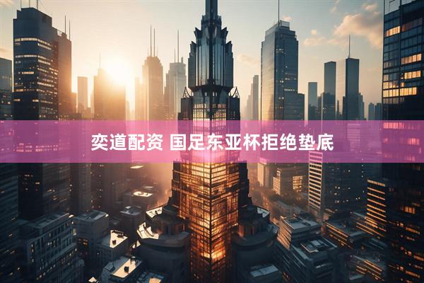 奕道配资 国足东亚杯拒绝垫底