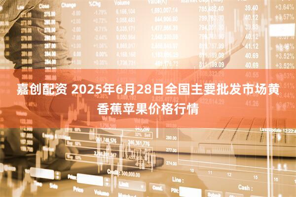 嘉创配资 2025年6月28日全国主要批发市场黄香蕉苹果价格行情