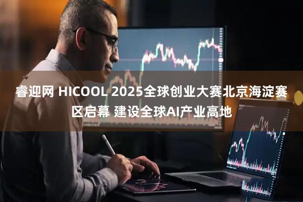 睿迎网 HICOOL 2025全球创业大赛北京海淀赛区启幕 建设全球AI产业高地