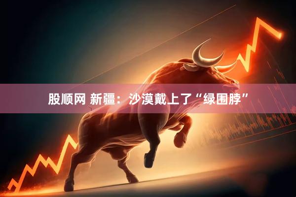 股顺网 新疆：沙漠戴上了“绿围脖”
