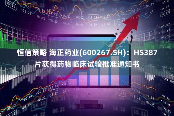 恒信策略 海正药业(600267.SH)：HS387片获得药物临床试验批准通知书