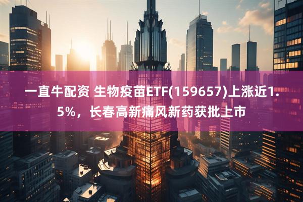 一直牛配资 生物疫苗ETF(159657)上涨近1.5%，长春高新痛风新药获批上市