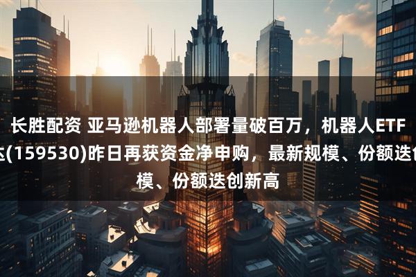 长胜配资 亚马逊机器人部署量破百万，机器人ETF易方达(159530)昨日再获资金净申购，最新规模、份额迭创新高