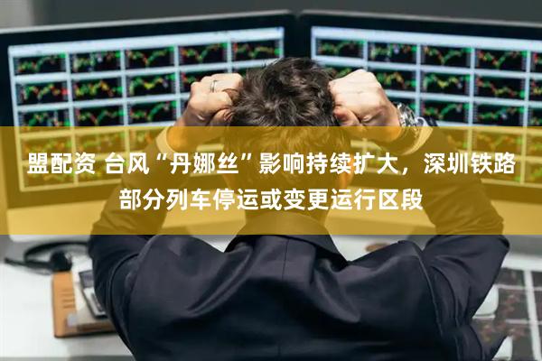 盟配资 台风“丹娜丝”影响持续扩大，深圳铁路部分列车停运或变更运行区段