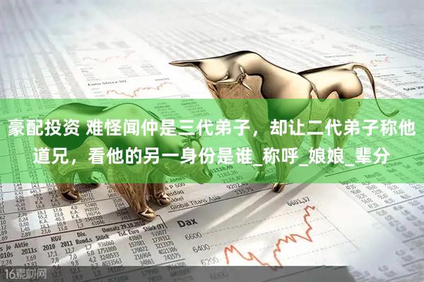 豪配投资 难怪闻仲是三代弟子，却让二代弟子称他道兄，看他的另一身份是谁_称呼_娘娘_辈分