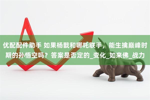 优配配件助手 如果杨戬和哪吒联手，能生擒巅峰时期的孙悟空吗？答案是否定的_变化_如来佛_战力