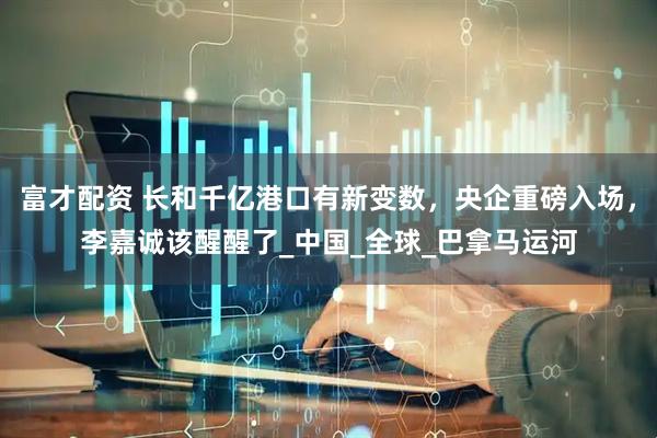 富才配资 长和千亿港口有新变数，央企重磅入场，李嘉诚该醒醒了_中国_全球_巴拿马运河