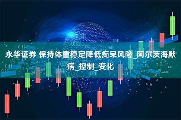 永华证券 保持体重稳定降低痴呆风险_阿尔茨海默病_控制_变化