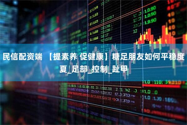 民信配资端 【提素养 促健康】糖足朋友如何平稳度夏_足部_控制_趾甲