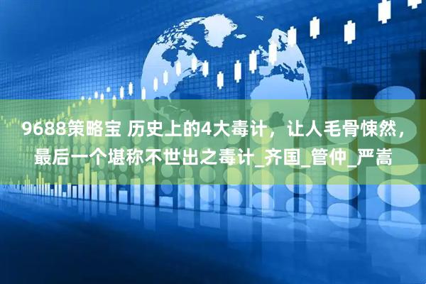 9688策略宝 历史上的4大毒计，让人毛骨悚然，最后一个堪称不世出之毒计_齐国_管仲_严嵩