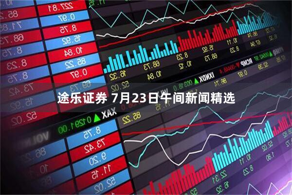 途乐证券 7月23日午间新闻精选
