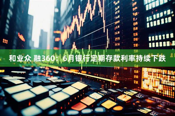 和业众 融360：6月银行定期存款利率持续下跌