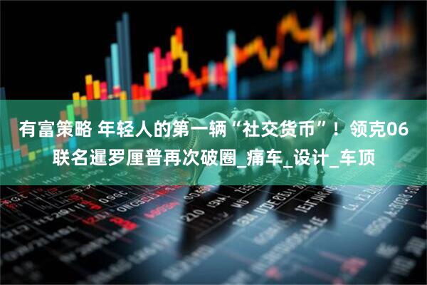 有富策略 年轻人的第一辆“社交货币”！领克06联名暹罗厘普再次破圈_痛车_设计_车顶