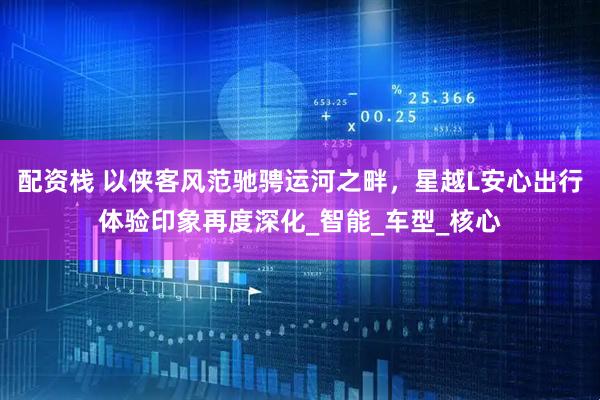 配资栈 以侠客风范驰骋运河之畔，星越L安心出行体验印象再度深化_智能_车型_核心