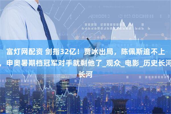 富灯网配资 剑指32亿！贾冰出局，陈佩斯追不上，申奥暑期档冠军对手就剩他了_观众_电影_历史长河