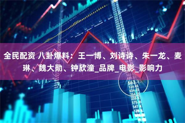 全民配资 八卦爆料：王一博、刘诗诗、朱一龙、麦琳、魏大勋、钟欣潼_品牌_电影_影响力