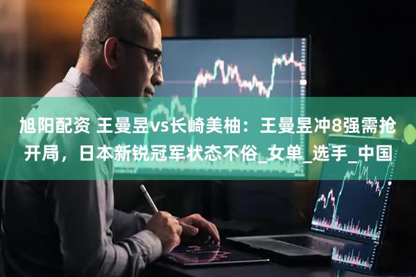 旭阳配资 王曼昱vs长崎美柚：王曼昱冲8强需抢开局，日本新锐冠军状态不俗_女单_选手_中国