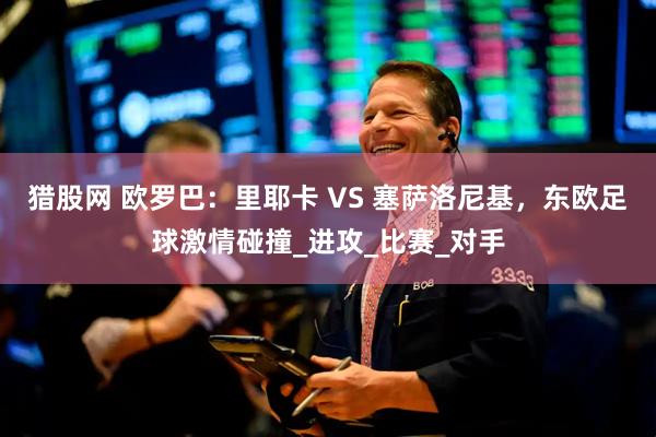 猎股网 欧罗巴：里耶卡 VS 塞萨洛尼基，东欧足球激情碰撞_进攻_比赛_对手