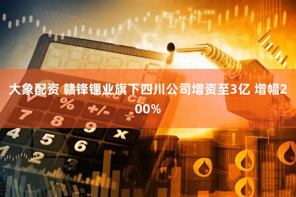大象配资 赣锋锂业旗下四川公司增资至3亿 增幅200%
