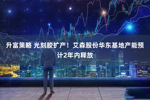 升富策略 光刻胶扩产！艾森股份华东基地产能预计2年内释放