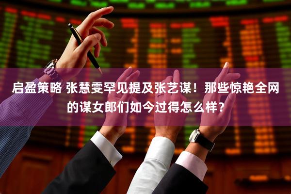 启盈策略 张慧雯罕见提及张艺谋！那些惊艳全网的谋女郎们如今过得怎么样？