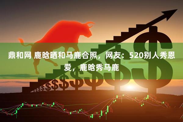 鼎和网 鹿晗晒和马鹿合照，网友：520别人秀恩爱，鹿晗秀马鹿