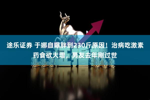 途乐证券 于娜自曝胖到230斤原因！治病吃激素药食欲大增，男友去年刚过世
