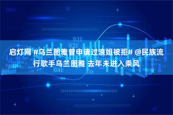 启灯网 #乌兰图雅曾申请过浪姐被拒# @民族流行歌手乌兰图雅 去年未进入乘风